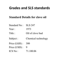 Standard No : SLS 247
Year : 1973
Title : Oil of clove bud
Subject : Chemical technology
Price (LKR) : 300
Price (USD) : 9
ICS No : 71.100.06
Standard Details for clove oil
Grades and SLS standards
 