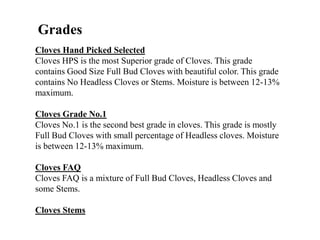 Cloves Hand Picked Selected
Cloves HPS is the most Superior grade of Cloves. This grade
contains Good Size Full Bud Cloves with beautiful color. This grade
contains No Headless Cloves or Stems. Moisture is between 12-13%
maximum.
Cloves Grade No.1
Cloves No.1 is the second best grade in cloves. This grade is mostly
Full Bud Cloves with small percentage of Headless cloves. Moisture
is between 12-13% maximum.
Cloves FAQ
Cloves FAQ is a mixture of Full Bud Cloves, Headless Cloves and
some Stems.
Cloves Stems
Grades
 