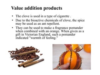 Value addition products
• The clove is used in a type of cigarette .
• Due to the bioactive chemicals of clove, the spice
may be used as an ant repellent.
• They can be used to make a fragrance pomander
when combined with an orange. When given as a
gift in Victorian England, such a pomander
indicated "warmth of feeling."
 