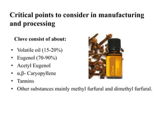 Clove consist of about:
• Volatile oil (15-20%)
• Eugenol (70-90%)
• Acetyl Eugenol
• α,β- Caryopyllene
• Tannins
• Other substances mainly methyl furfural and dimethyl furfural.
Critical points to consider in manufacturing
and processing
 
