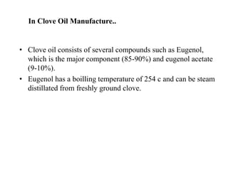 In Clove Oil Manufacture..
• Clove oil consists of several compounds such as Eugenol,
which is the major component (85-90%) and eugenol acetate
(9-10%).
• Eugenol has a boilling temperature of 254 c and can be steam
distillated from freshly ground clove.
 