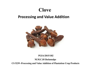 Processing and Value Addition
Clove
CS 5239 -Processing and Value Addition of Plantation Crop Products
M.M.C.B Ehelamalpe
PGIA/2015/182
 