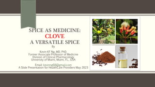 SPICE AS MEDICINE:
CLOVE
A VERSATILE SPICE
By
Kevin KF Ng, MD, PhD.
Former Associate Professor of Medicine
Division of Clinical Pharmacology
University of Miami, Miami, FL., USA
Email: kevinng68@gmail.com
A Slide Presentation for HealthCare Providers May 2023
 