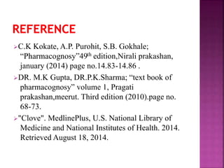 C.K Kokate, A.P. Purohit, S.B. Gokhale;
“Pharmacognosy”49th edition,Nirali prakashan,
january (2014) page no.14.83-14.86 .
DR. M.K Gupta, DR.P.K.Sharma; “text book of
pharmacognosy” volume 1, Pragati
prakashan,meerut. Third edition (2010).page no.
68-73.
"Clove". MedlinePlus, U.S. National Library of
Medicine and National Institutes of Health. 2014.
Retrieved August 18, 2014.
 