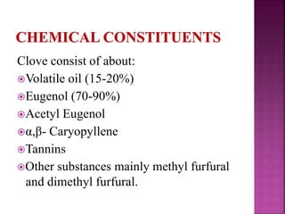 Clove consist of about:
Volatile oil (15-20%)
Eugenol (70-90%)
Acetyl Eugenol
α,β- Caryopyllene
Tannins
Other substances mainly methyl furfural
and dimethyl furfural.
 