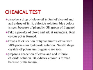 dissolve a drop of clove oil in 5ml of alcohol and
add a drop of ferric chloride solution. blue colour
is seen because of phenolic OH group of Eugenol
Take a powder of clove and add it sudan(iii), Red
colour ppt is formed.
Treat a thick section of hypanthium’s clove with
50% potassium hydroxide solution. Needle shape
crystals of potassium Eugenate are seen.
prepare a decoction of clove and add it ferric
chloride solution. Blue-black colour is formed
because of the tannin.
 