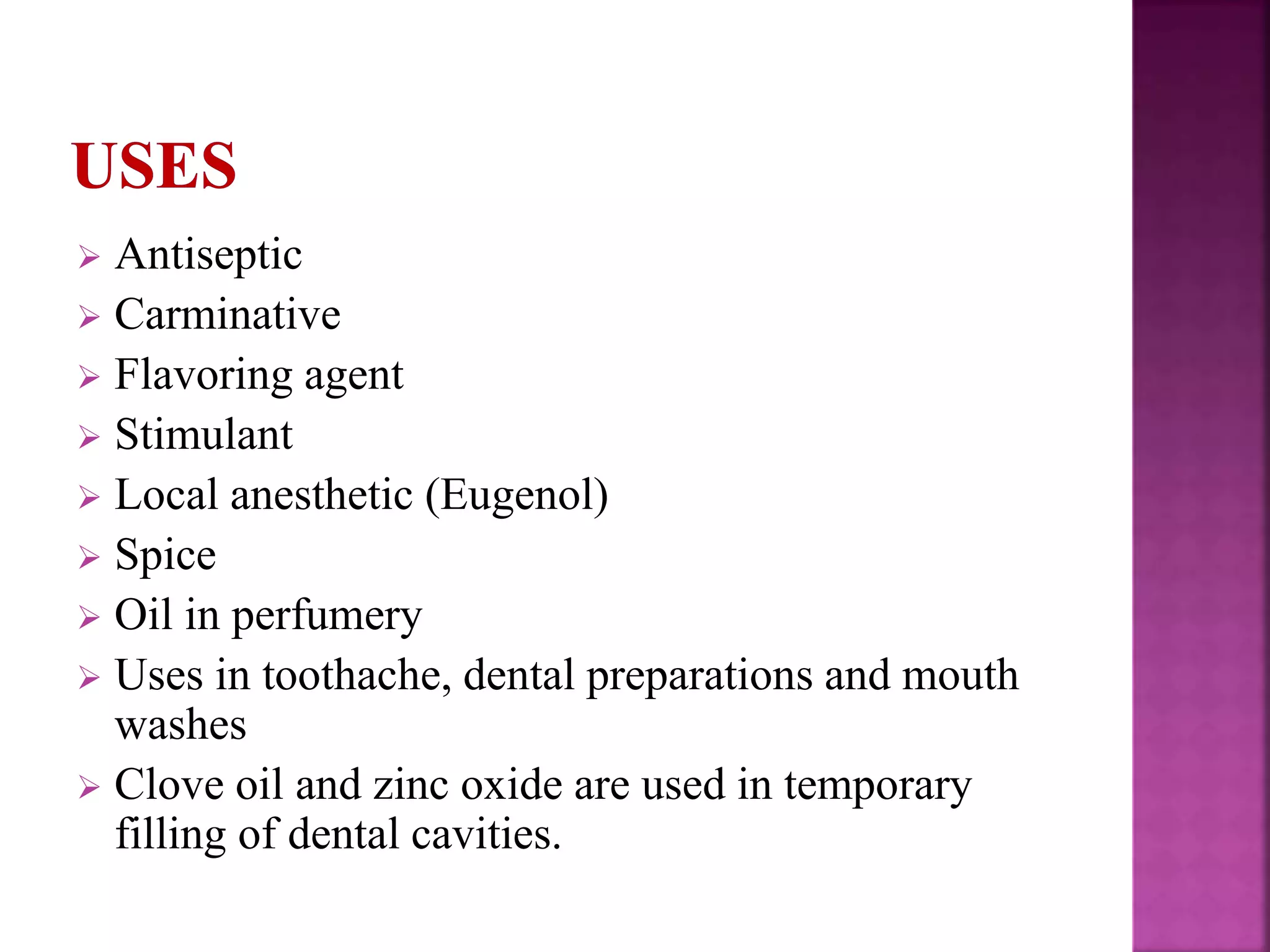  Antiseptic
 Carminative
 Flavoring agent
 Stimulant
 Local anesthetic (Eugenol)
 Spice
 Oil in perfumery
 Uses in toothache, dental preparations and mouth
washes
 Clove oil and zinc oxide are used in temporary
filling of dental cavities.
 
