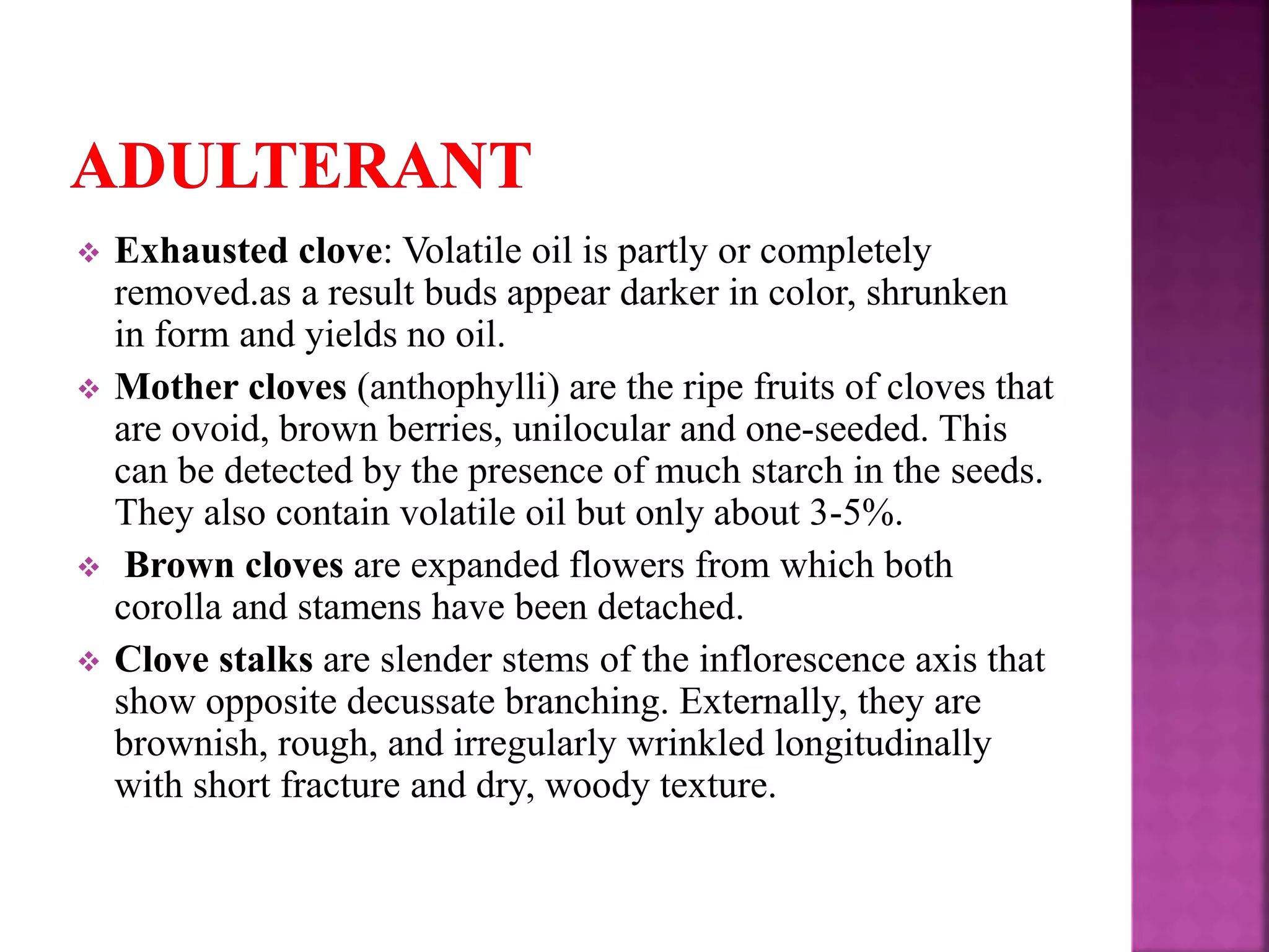  Exhausted clove: Volatile oil is partly or completely
removed.as a result buds appear darker in color, shrunken
in form and yields no oil.
 Mother cloves (anthophylli) are the ripe fruits of cloves that
are ovoid, brown berries, unilocular and one-seeded. This
can be detected by the presence of much starch in the seeds.
They also contain volatile oil but only about 3-5%.
 Brown cloves are expanded flowers from which both
corolla and stamens have been detached.
 Clove stalks are slender stems of the inflorescence axis that
show opposite decussate branching. Externally, they are
brownish, rough, and irregularly wrinkled longitudinally
with short fracture and dry, woody texture.
 