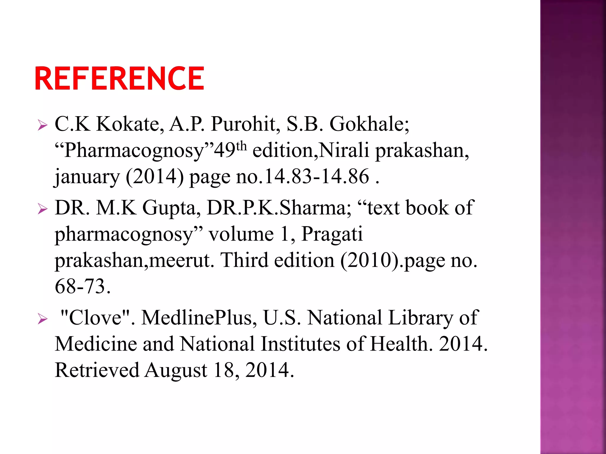  C.K Kokate, A.P. Purohit, S.B. Gokhale;
“Pharmacognosy”49th edition,Nirali prakashan,
january (2014) page no.14.83-14.86 .
 DR. M.K Gupta, DR.P.K.Sharma; “text book of
pharmacognosy” volume 1, Pragati
prakashan,meerut. Third edition (2010).page no.
68-73.
 "Clove". MedlinePlus, U.S. National Library of
Medicine and National Institutes of Health. 2014.
Retrieved August 18, 2014.
 