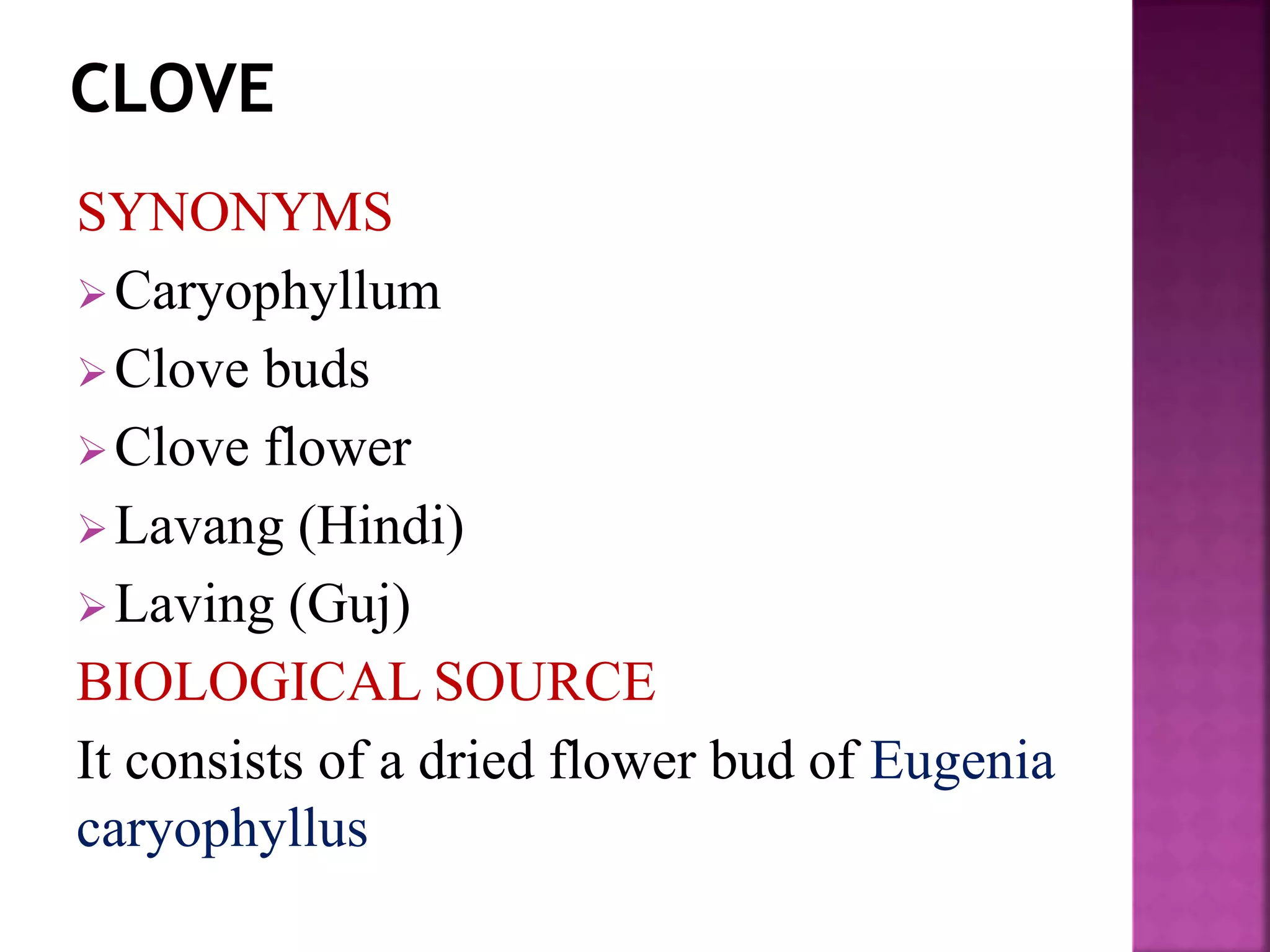 SYNONYMS
Caryophyllum
Clove buds
Clove flower
Lavang (Hindi)
Laving (Guj)
BIOLOGICAL SOURCE
It consists of a dried flower bud of Eugenia
caryophyllus
 
