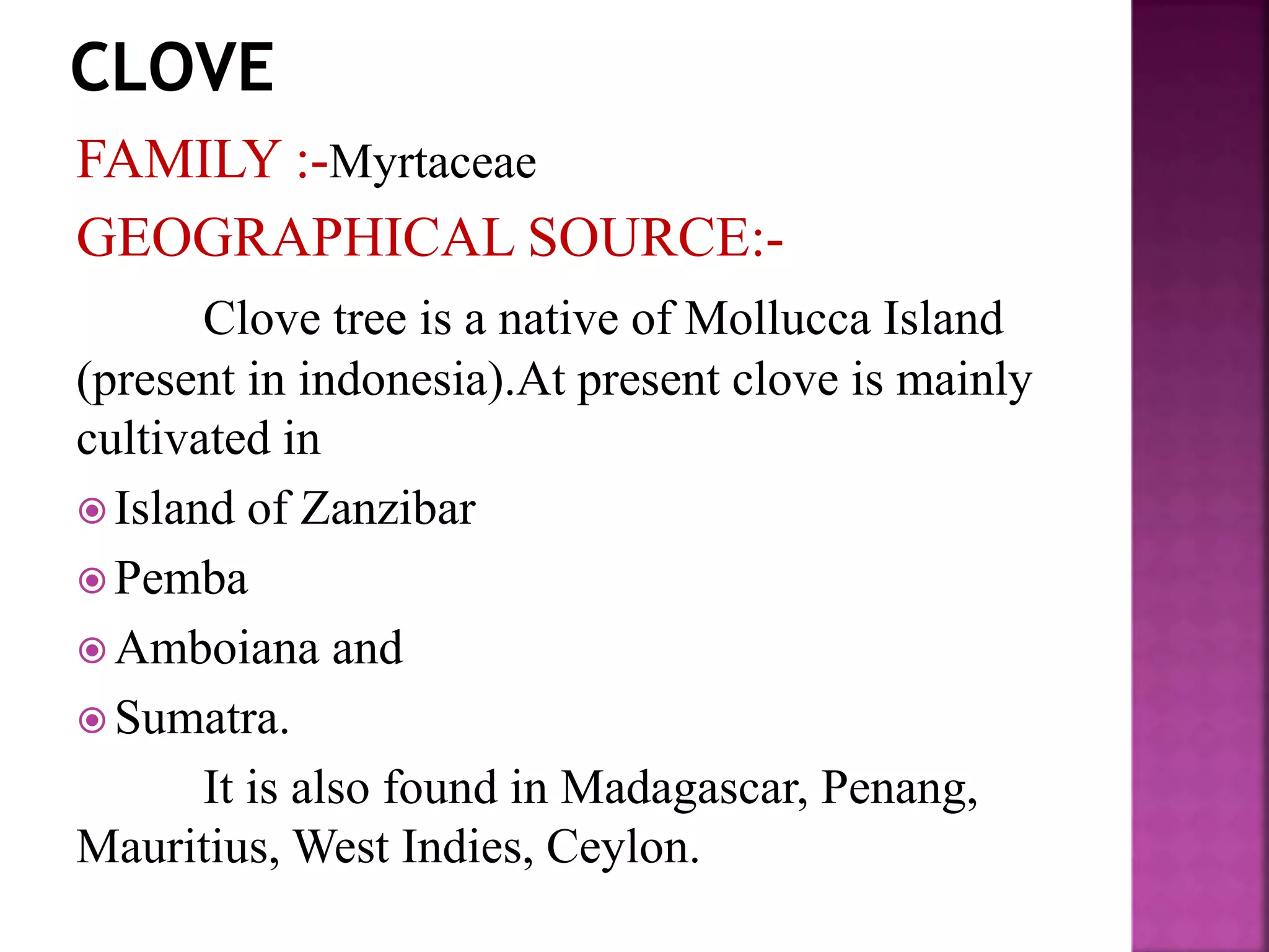 FAMILY :-Myrtaceae
GEOGRAPHICAL SOURCE:-
Clove tree is a native of Mollucca Island
(present in indonesia).At present clove is mainly
cultivated in
 Island of Zanzibar
 Pemba
 Amboiana and
 Sumatra.
It is also found in Madagascar, Penang,
Mauritius, West Indies, Ceylon.
 
