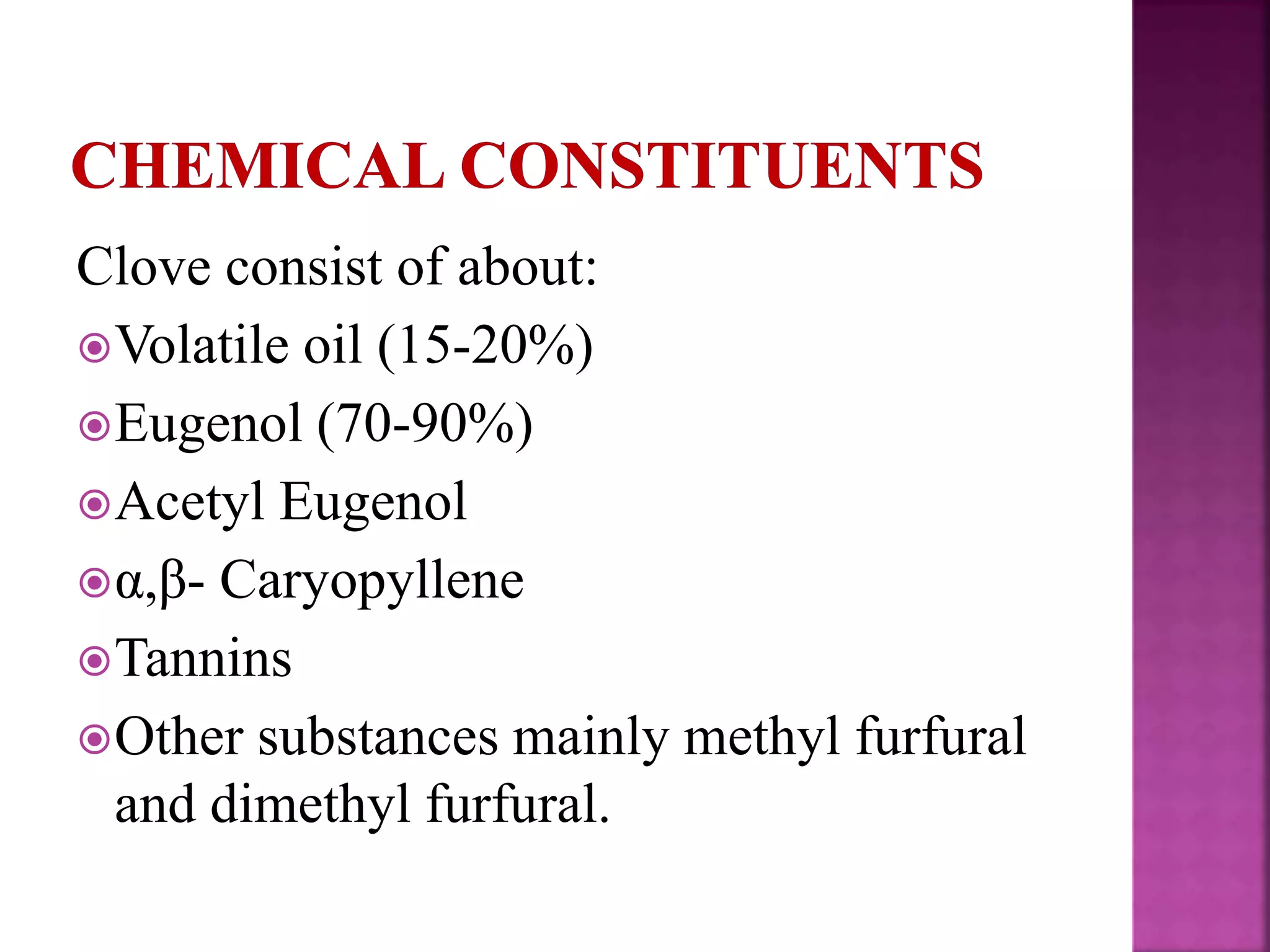 Clove consist of about:
Volatile oil (15-20%)
Eugenol (70-90%)
Acetyl Eugenol
α,β- Caryopyllene
Tannins
Other substances mainly methyl furfural
and dimethyl furfural.
 