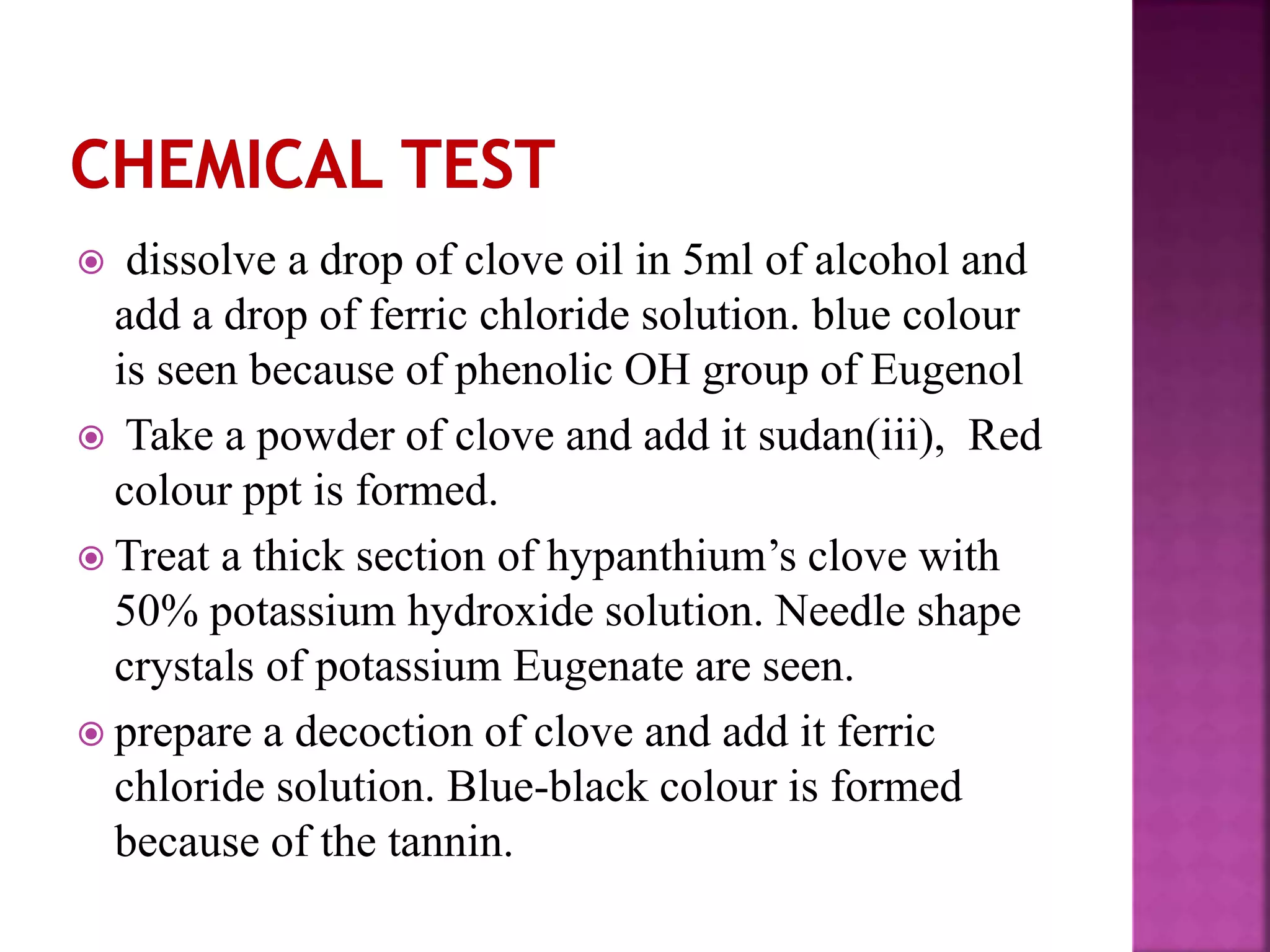  dissolve a drop of clove oil in 5ml of alcohol and
add a drop of ferric chloride solution. blue colour
is seen because of phenolic OH group of Eugenol
 Take a powder of clove and add it sudan(iii), Red
colour ppt is formed.
 Treat a thick section of hypanthium’s clove with
50% potassium hydroxide solution. Needle shape
crystals of potassium Eugenate are seen.
 prepare a decoction of clove and add it ferric
chloride solution. Blue-black colour is formed
because of the tannin.
 