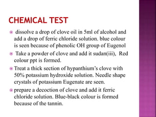  dissolve a drop of clove oil in 5ml of alcohol and
add a drop of ferric chloride solution. blue colour
is seen because of phenolic OH group of Eugenol
 Take a powder of clove and add it sudan(iii), Red
colour ppt is formed.
 Treat a thick section of hypanthium’s clove with
50% potassium hydroxide solution. Needle shape
crystals of potassium Eugenate are seen.
 prepare a decoction of clove and add it ferric
chloride solution. Blue-black colour is formed
because of the tannin.
 