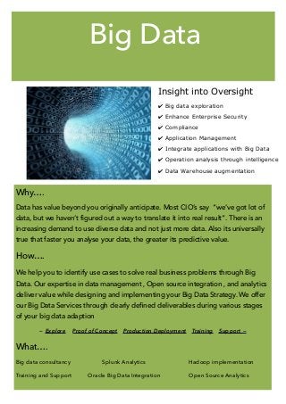 Big Data
Insight into Oversight
✔ Big data exploration 
✔ Enhance Enterprise Security 
✔ Compliance  
✔ Application Management 
✔ Integrate applications with Big Data
✔ Operation analysis through intelligence 
✔ Data Warehouse augmentation
Why….
Data has value beyond you originally anticipate. Most CIO’s say “we’ve got lot of
data, but we haven’t figured out a way to translate it into real result”. There is an
increasing demand to use diverse data and not just more data. Also its universally
true that faster you analyse your data, the greater its predictive value.
How….
We help you to identify use cases to solve real business problems through Big
Data. Our expertise in data management , Open source integration , and analytics
deliver value while designing and implementing your Big Data Strategy. We offer
our Big Data Services through clearly deﬁned deliverables during various stages
of your big data adaption
— Explore Proof of Concept Production Deployment Training Support —
What….
Big data consultancy Splunk Analytics Hadoop implementation
Training and Support Oracle Big Data Integration Open Source Analytics
 