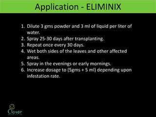 Application - ELIMINIX
1. Dilute 3 gms powder and 3 ml of liquid per liter of
   water.
2. Spray 25-30 days after transplanting.
3. Repeat once every 30 days.
4. Wet both sides of the leaves and other affected
   areas.
5. Spray in the evenings or early mornings.
6. Increase dosage to (5gms + 5 ml) depending upon
   infestation rate.
 
