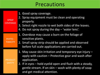 Precautions
           1. Good spray coverage.
           2. Spray equipment must be clean and operating
  SPRAY
COVERAGE
              properly.
           3. Select right nozzle to wet both sides of the leaves.
           4. Do not spray during the day – ‘water lens’.
           1. Overdose may cause a burn on the foliage of
PHYTO -       sensitive plants.
TOXICITY   2. Small spray strip should be applied and observed
              before full scale applications are carried out.
           1. May cause skin irritation and temporary eye injury –
              apply with caution – Protective gear and wash after
PRODUCT       application.
 SAFETY    2. If in eyes – hold eyelid open and flush with a steady,
              gentle stream. If on skin – wash with plenty of soap
              and get medical attention.
 