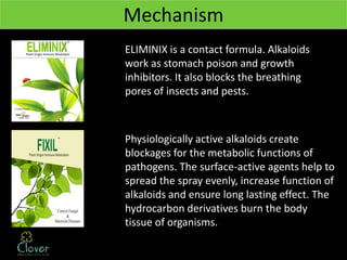 Mechanism
ELIMINIX is a contact formula. Alkaloids
work as stomach poison and growth
inhibitors. It also blocks the breathing
pores of insects and pests.



Physiologically active alkaloids create
blockages for the metabolic functions of
pathogens. The surface-active agents help to
spread the spray evenly, increase function of
alkaloids and ensure long lasting effect. The
hydrocarbon derivatives burn the body
tissue of organisms.
 