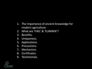 1. The importance of ancient knowledge for
   modern agriculture.
2. What are ‘FIXIL’ & ‘ELIMINIX’?
3. Benefits.
4. Uniqueness.
5. Applications.
6. Precautions.
7. Mechanism.
8. Certificates.
9. Testimonials.
 