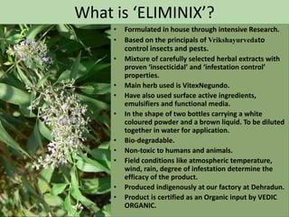 What is ‘ELIMINIX’?
     •   Formulated in house through intensive Research.
     •   Based on the principals of Vrikshayurvedato
         control insects and pests.
     •   Mixture of carefully selected herbal extracts with
         proven ‘insecticidal’ and ‘infestation control’
         properties.
     •   Main herb used is VitexNegundo.
     •   Have also used surface active ingredients,
         emulsifiers and functional media.
     •   In the shape of two bottles carrying a white
         coloured powder and a brown liquid. To be diluted
         together in water for application.
     •   Bio-degradable.
     •   Non-toxic to humans and animals.
     •   Field conditions like atmospheric temperature,
         wind, rain, degree of infestation determine the
         efficacy of the product.
     •   Produced indigenously at our factory at Dehradun.
     •   Product is certified as an Organic input by VEDIC
         ORGANIC.
 