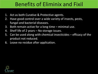 Benefits of Eliminix and Fixil
1. Act as both Curative & Protective agents.
2. Have good control over a wide variety of insects, pests,
   fungal and bacterial diseases.
3. Both remain active for a long time – minimal use.
4. Shelf life of 2 years – No storage issues.
5. Can be used along with chemical insecticides – efficacy of the
   product not reduced.
6. Leave no residue after application.
 