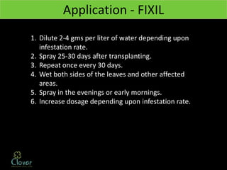 Application - FIXIL
1. Dilute 2-4 gms per liter of water depending upon
   infestation rate.
2. Spray 25-30 days after transplanting.
3. Repeat once every 30 days.
4. Wet both sides of the leaves and other affected
   areas.
5. Spray in the evenings or early mornings.
6. Increase dosage depending upon infestation rate.
 