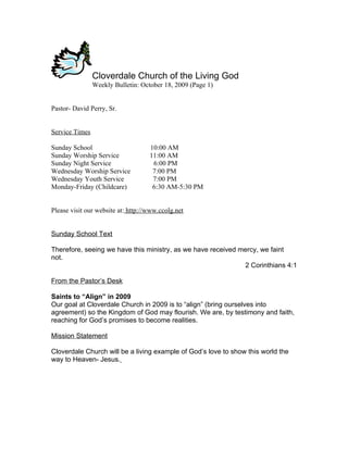Cloverdale Church of the Living God
                Weekly Bulletin: October 18, 2009 (Page 1)


Pastor- David Perry, Sr.


Service Times

Sunday School                       10:00 AM
Sunday Worship Service              11:00 AM
Sunday Night Service                 6:00 PM
Wednesday Worship Service            7:00 PM
Wednesday Youth Service              7:00 PM
Monday-Friday (Childcare)            6:30 AM-5:30 PM


Please visit our website at: http://www.ccolg.net


Sunday School Text

Therefore, seeing we have this ministry, as we have received mercy, we faint
not.
                                                              2 Corinthians 4:1

From the Pastor’s Desk

Saints to “Align” in 2009
Our goal at Cloverdale Church in 2009 is to “align” (bring ourselves into
agreement) so the Kingdom of God may flourish. We are, by testimony and faith,
reaching for God’s promises to become realities.

Mission Statement

Cloverdale Church will be a living example of God’s love to show this world the
way to Heaven- Jesus.
 