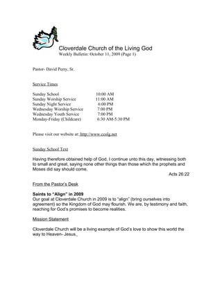 Cloverdale Church of the Living God
                Weekly Bulletin: October 11, 2009 (Page 1)


Pastor- David Perry, Sr.


Service Times

Sunday School                       10:00 AM
Sunday Worship Service              11:00 AM
Sunday Night Service                 6:00 PM
Wednesday Worship Service            7:00 PM
Wednesday Youth Service              7:00 PM
Monday-Friday (Childcare)            6:30 AM-5:30 PM


Please visit our website at: http://www.ccolg.net


Sunday School Text

Having therefore obtained help of God, I continue unto this day, witnessing both
to small and great, saying none other things than those which the prophets and
Moses did say should come.
                                                                       Acts 26:22

From the Pastor’s Desk

Saints to “Align” in 2009
Our goal at Cloverdale Church in 2009 is to “align” (bring ourselves into
agreement) so the Kingdom of God may flourish. We are, by testimony and faith,
reaching for God’s promises to become realities.

Mission Statement

Cloverdale Church will be a living example of God’s love to show this world the
way to Heaven- Jesus.
 