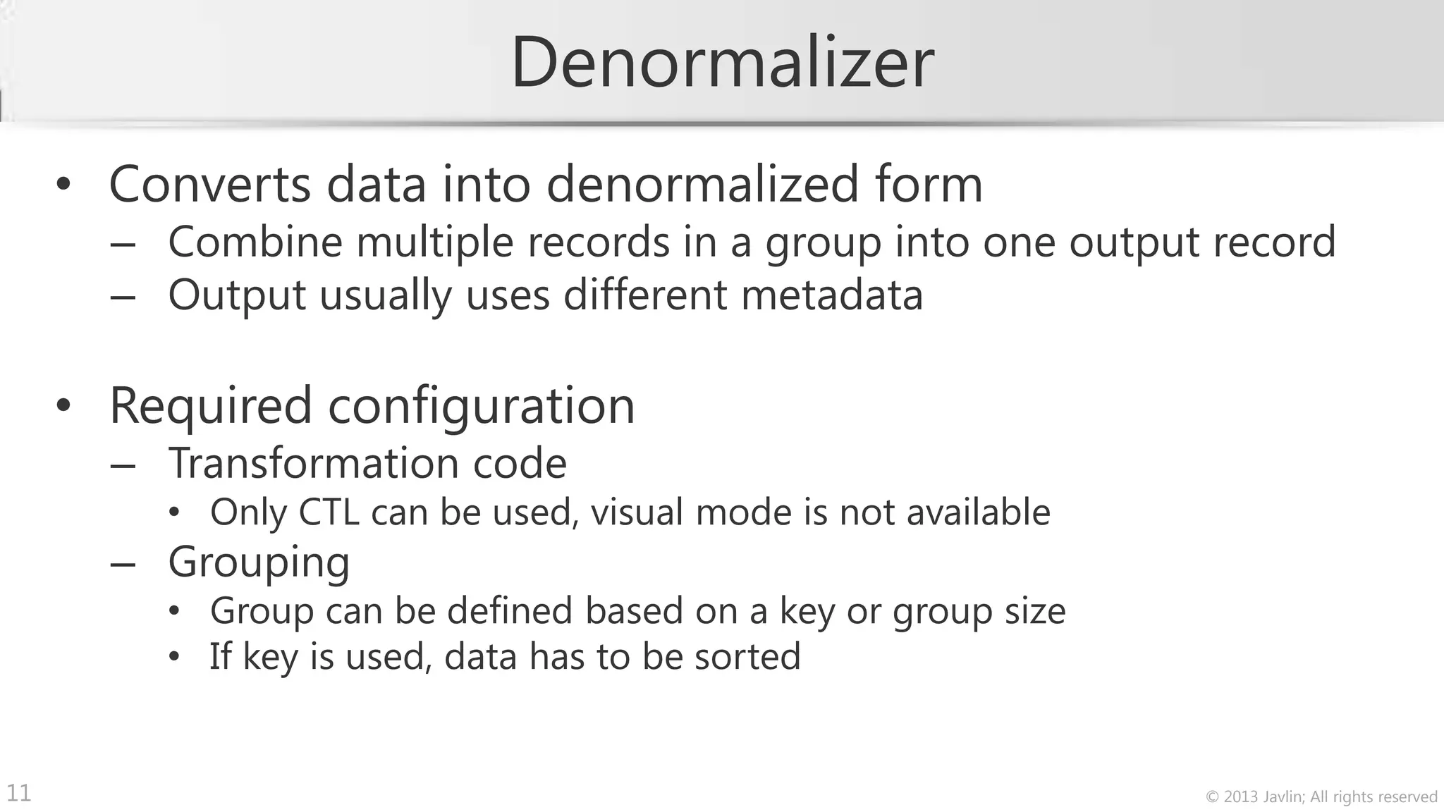 Denormalizer
     • Converts data into denormalized form
       – Combine multiple records in a group into one output record
       – Output usually uses different metadata

     • Required configuration
       – Transformation code
         • Only CTL can be used, visual mode is not available
       – Grouping
         • Group can be defined based on a key or group size
         • If key is used, data has to be sorted


11                                                              © 2013 Javlin; All rights reserved
 