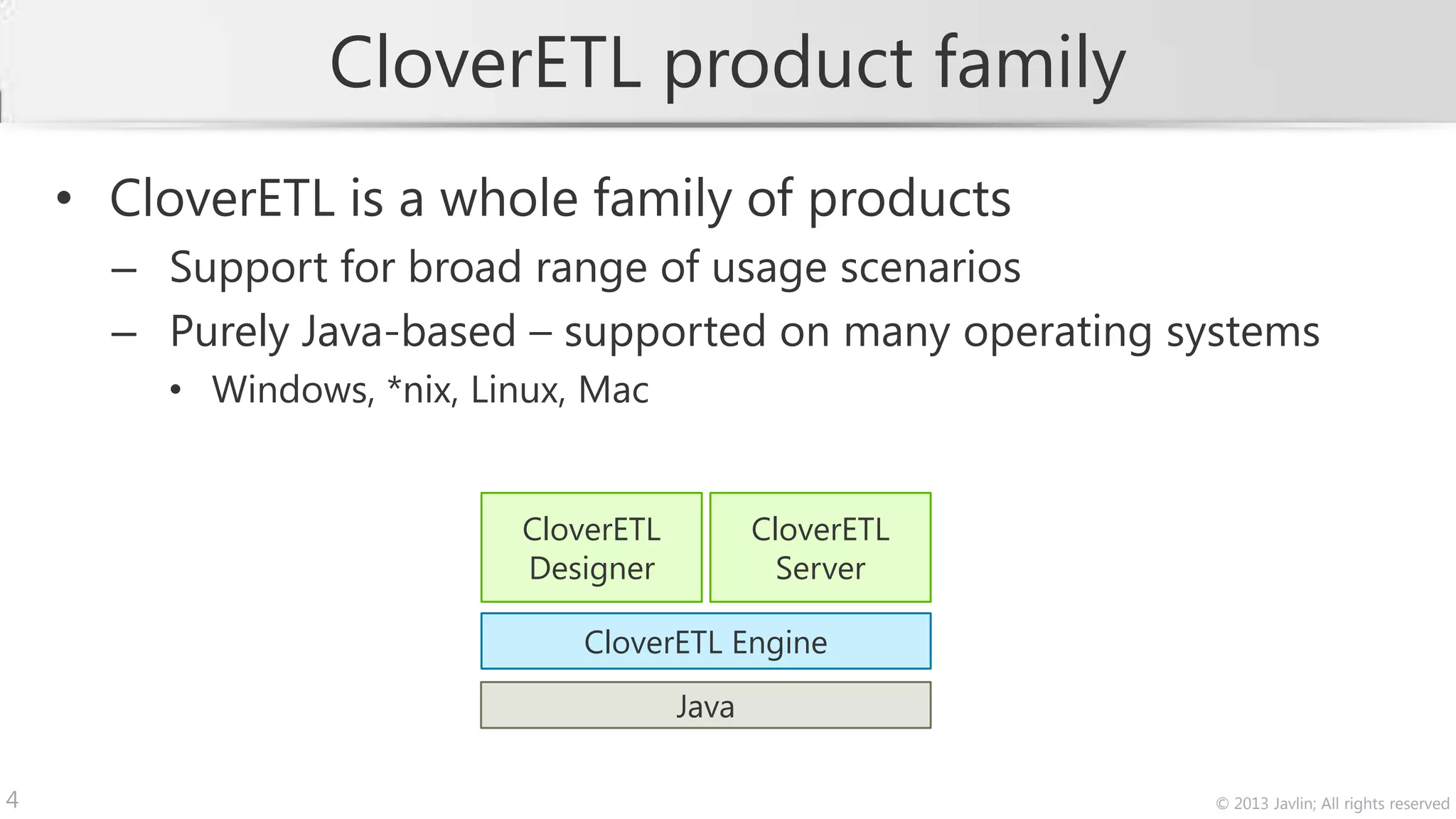 CloverETL product family
    • CloverETL is a whole family of products
      – Support for broad range of usage scenarios
      – Purely Java-based – supported on many operating systems
        • Windows, *nix, Linux, Mac


                           CloverETL          CloverETL
                           Designer             Server

                               CloverETL Engine
                                       Java

4                                                         © 2013 Javlin; All rights reserved
 