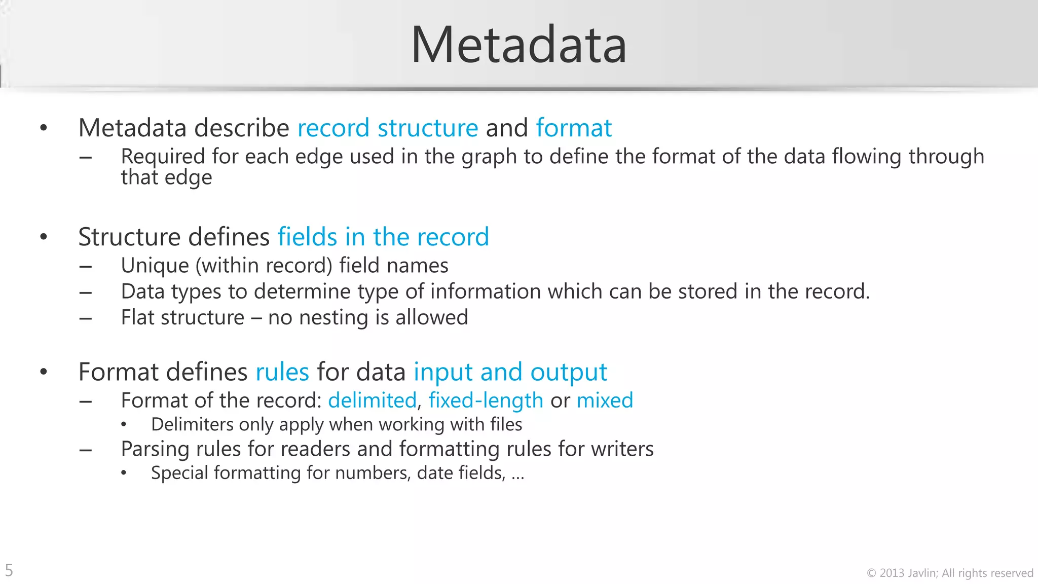 Metadata
    •   Metadata describe record structure and format
        –   Required for each edge used in the graph to define the format of the data flowing through
            that edge

    •   Structure defines fields in the record
        –   Unique (within record) field names
        –   Data types to determine type of information which can be stored in the record.
        –   Flat structure – no nesting is allowed

    •   Format defines rules for data input and output
        –   Format of the record: delimited, fixed-length or mixed
            •   Delimiters only apply when working with files
        –   Parsing rules for readers and formatting rules for writers
            •   Special formatting for numbers, date fields, …




5                                                                                        © 2013 Javlin; All rights reserved
 