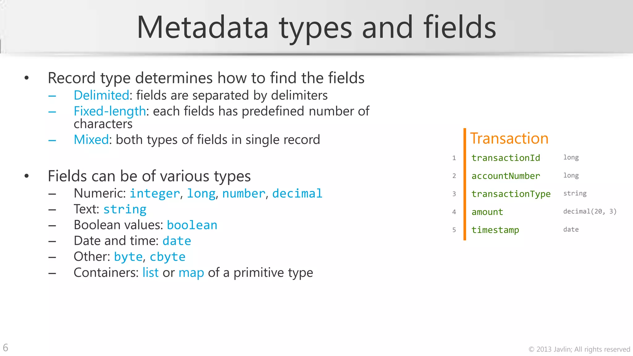 Metadata types and fields
    •   Record type determines how to find the fields
        –   Delimited: fields are separated by delimiters
        –   Fixed-length: each fields has predefined number of
            characters
        –   Mixed: both types of fields in single record             Transaction
                                                                 1   transactionId          long


    •   Fields can be of various types                           2   accountNumber          long

        –   Numeric: integer, long, number, decimal              3   transactionType        string

        –   Text: string                                         4   amount                 decimal(20, 3)

        –   Boolean values: boolean                              5   timestamp              date
        –   Date and time: date
        –   Other: byte, cbyte
        –   Containers: list or map of a primitive type




6                                                                                © 2013 Javlin; All rights reserved
 