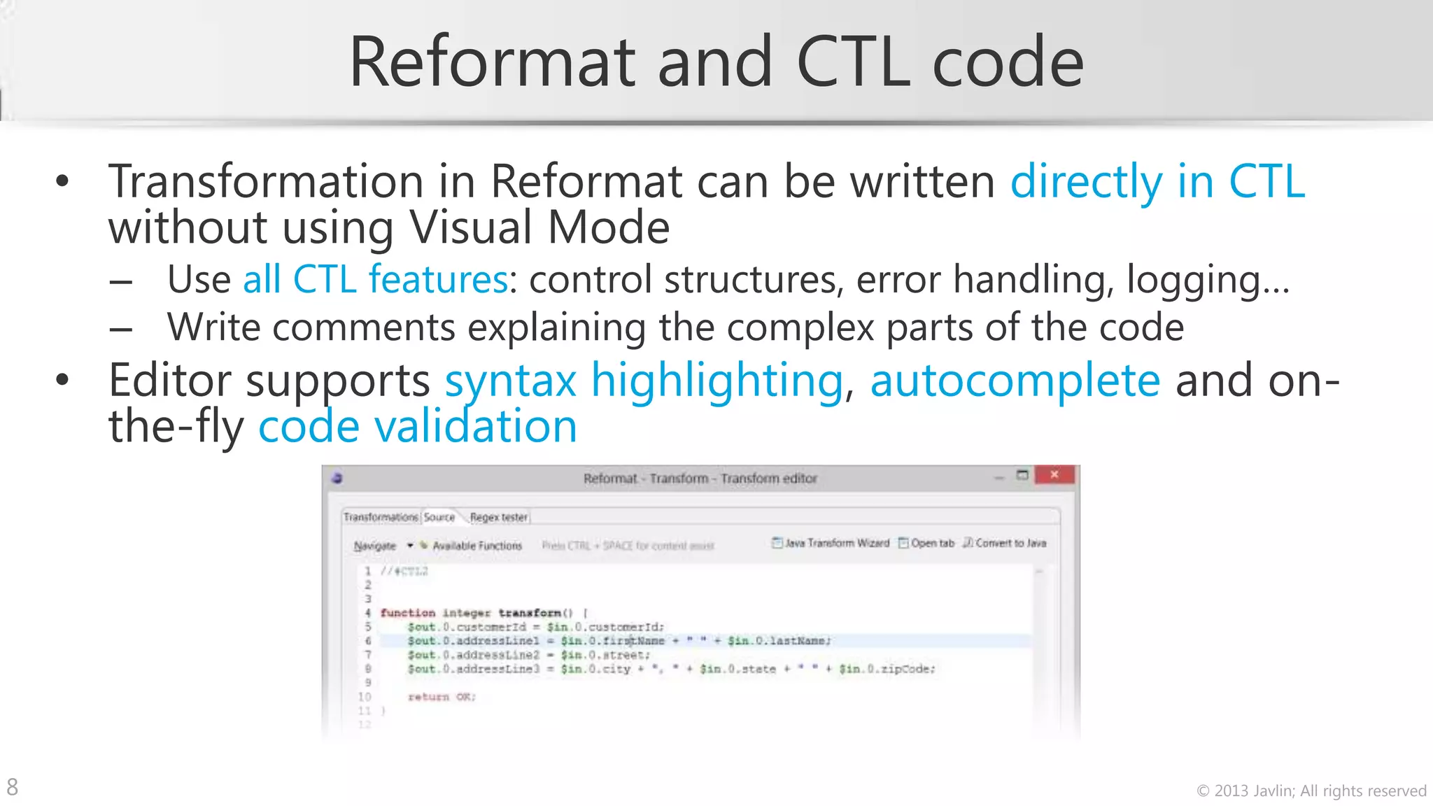 Reformat and CTL code
    • Transformation in Reformat can be written directly in CTL
      without using Visual Mode
      – Use all CTL features: control structures, error handling, logging…
      – Write comments explaining the complex parts of the code
    • Editor supports syntax highlighting, autocomplete and on-
      the-fly code validation




8                                                                   © 2013 Javlin; All rights reserved
 