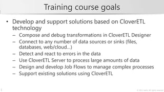 Training course goals
    • Develop and support solutions based on CloverETL
      technology
      – Compose and debug transformations in CloverETL Designer
      – Connect to any number of data sources or sinks (files,
        databases, web/cloud…)
      – Detect and react to errors in the data
      – Use CloverETL Server to process large amounts of data
      – Design and develop Job Flows to manage complex processes
      – Support existing solutions using CloverETL


1                                                        © 2013 Javlin; All rights reserved
 