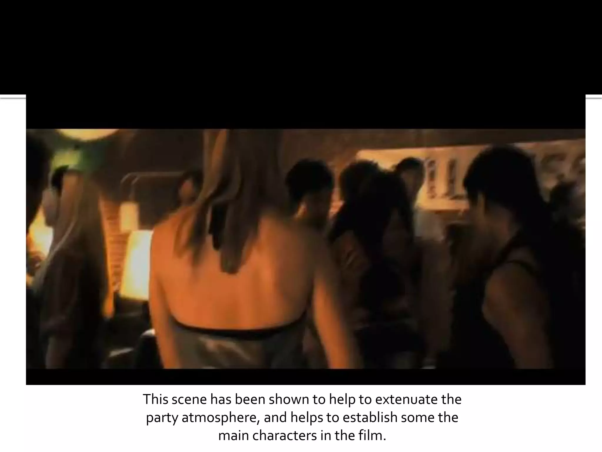 This scene has been shown to help to extenuate the party atmosphere, and helps to establish some the main characters in the film.