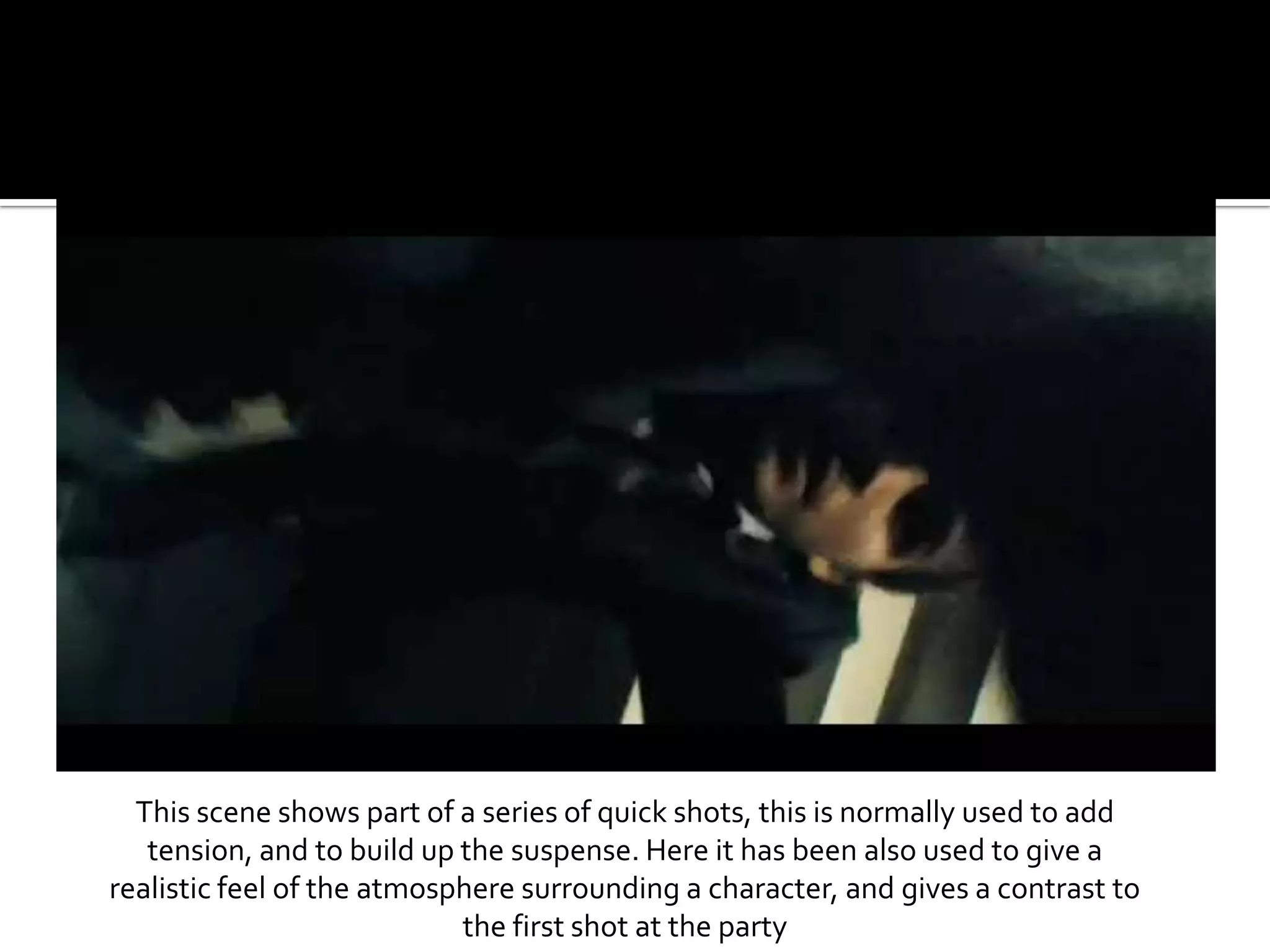 This scene shows part of a series of quick shots, this is normally used to add tension, and to build up the suspense. Here it has been also used to give a realistic feel of the atmosphere surrounding a character, and gives a contrast to the first shot at the party