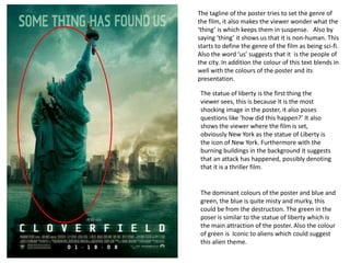 The tagline of the poster tries to set the genre of
the film, it also makes the viewer wonder what the
‘thing’ is which keeps them in suspense. Also by
saying ‘thing’ it shows us that it is non-human. This
starts to define the genre of the film as being sci-fi.
Also the word ‘us’ suggests that it is the people of
the city. In addition the colour of this text blends in
well with the colours of the poster and its
presentation.
The statue of liberty is the first thing the
viewer sees, this is because it is the most
shocking image in the poster, it also poses
questions like ‘how did this happen?’ It also
shows the viewer where the film is set,
obviously New York as the statue of Liberty is
the icon of New York. Furthermore with the
burning buildings in the background it suggests
that an attack has happened, possibly denoting
that it is a thriller film.
The dominant colours of the poster and blue and
green, the blue is quite misty and murky, this
could be from the destruction. The green in the
poser is similar to the statue of liberty which is
the main attraction of the poster. Also the colour
of green is Iconic to aliens which could suggest
this alien theme.
 