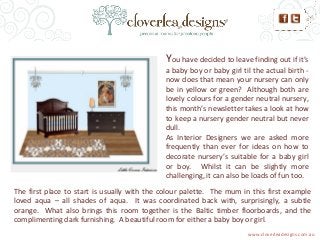 You have decided to leave finding out if it’s
a baby boy or baby girl til the actual birth -
now does that mean your nursery can only
be in yellow or green? Although both are
lovely colours for a gender neutral nursery,
this month’s newsletter takes a look at how
to keep a nursery gender neutral but never
dull.
As Interior Designers we are asked more
frequently than ever for ideas on how to
decorate nursery’s suitable for a baby girl
or boy. Whilst it can be slightly more
challenging, it can also be loads of fun too.
The first place to start is usually with the colour palette. The mum in this first example
loved aqua – all shades of aqua. It was coordinated back with, surprisingly, a subtle
orange. What also brings this room together is the Baltic timber floorboards, and the
complimenting dark furnishing. A beautiful room for either a baby boy or girl.
www.cloverleadesigns.com.au
 