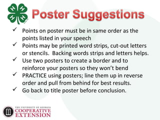  Points on poster must be in same order as the 
points listed in your speech 
 Points may be printed word strips, cut-out letters 
or stencils. Backing words strips and letters helps. 
 Use two posters to create a border and to 
reinforce your posters so they won’t bend 
 PRACTICE using posters; line them up in reverse 
order and pull from behind for best results. 
 Go back to title poster before conclusion. 
 