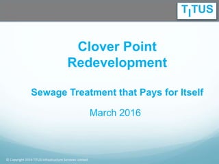 © Copyright 2016 TITUS Infrastructure Services Limited
Clover Point
Redevelopment
Sewage Treatment that Pays for Itself
March 2016
 