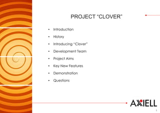 1
PROJECT “CLOVER”
• Introduction
• History
• Introducing “Clover”
• Development Team
• Project Aims
• Key New Features
• Demonstration
• Questions
 