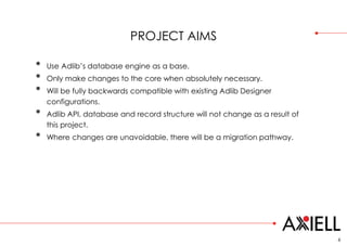 PROJECT AIMS
• Use Adlib’s database engine as a base.
• Only make changes to the core when absolutely necessary.
• Will be fully backwards compatible with existing Adlib Designer
configurations.
• Adlib API, database and record structure will not change as a result of
this project.
• Where changes are unavoidable, there will be a migration pathway.
6
 