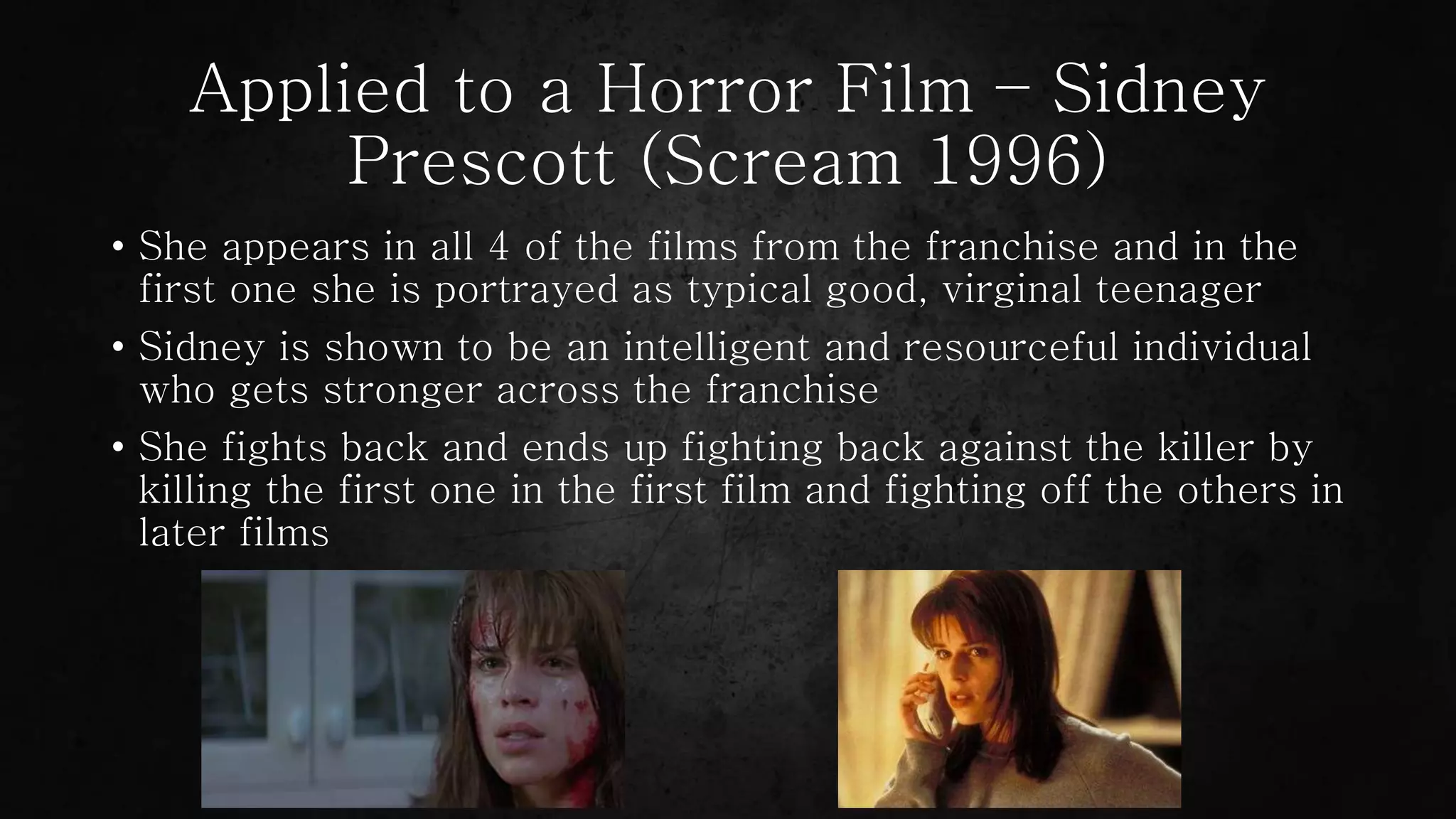 Applied to a Horror Film – Sidney
Prescott (Scream 1996)
• She appears in all 4 of the films from the franchise and in the
first one she is portrayed as typical good, virginal teenager
• Sidney is shown to be an intelligent and resourceful individual
who gets stronger across the franchise
• She fights back and ends up fighting back against the killer by
killing the first one in the first film and fighting off the others in
later films
