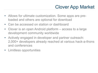Clover App Market
• Allows for ultimate customization. Some apps are pre-
loaded and others are optional for download
• Can be accessed on station or dashboard
• Clover is an open Android platform – access to a large
development community worldwide
• Actively engaged in developer and partner outreach:
2,000+ developers already reached at various hack-a-thons
and conferences
• Limitless opportunities
 