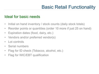 Basic Retail Functionality
Ideal for basic needs
• Initial on hand inventory / stock counts (daily stock totals)
• Reorder points or quantities (order 10 more if just 25 on hand)
• Expiration dates (food, dairy, etc.)
• Vendors and/or preferred vendor(s)
• Lot controls
• Serial numbers
• Flag for ID check (Tobacco, alcohol, etc.)
• Flag for WIC/EBT qualification
 