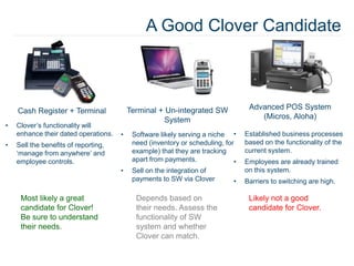 A Good Clover Candidate
Cash Register + Terminal
• Clover’s functionality will
enhance their dated operations.
• Sell the benefits of reporting,
‘manage from anywhere’ and
employee controls.
Terminal + Un-integrated SW
System
• Software likely serving a niche
need (inventory or scheduling, for
example) that they are tracking
apart from payments.
• Sell on the integration of
payments to SW via Clover
Advanced POS System
(Micros, Aloha)
• Established business processes
based on the functionality of the
current system.
• Employees are already trained
on this system.
• Barriers to switching are high.
Most likely a great
candidate for Clover!
Be sure to understand
their needs.
Depends based on
their needs. Assess the
functionality of SW
system and whether
Clover can match.
Likely not a good
candidate for Clover.
 