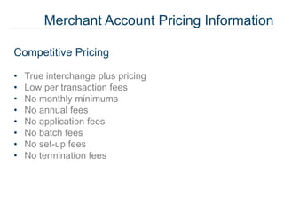Merchant Account Pricing Information
Competitive Pricing
• True interchange plus pricing
• Low per transaction fees
• No monthly minimums
• No annual fees
• No application fees
• No batch fees
• No set-up fees
• No termination fees
 