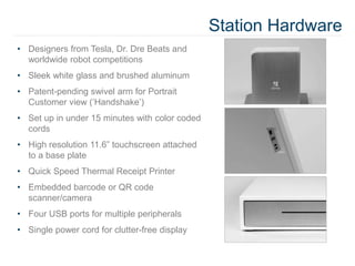 Station Hardware
• Designers from Tesla, Dr. Dre Beats and
worldwide robot competitions
• Sleek white glass and brushed aluminum
• Patent-pending swivel arm for Portrait
Customer view (‘Handshake’)
• Set up in under 15 minutes with color coded
cords
• High resolution 11.6” touchscreen attached
to a base plate
• Quick Speed Thermal Receipt Printer
• Embedded barcode or QR code
scanner/camera
• Four USB ports for multiple peripherals
• Single power cord for clutter-free display
 