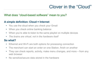 Clover in the “Cloud”
What does “cloud-based software” mean to you?
A simple definition: Cloud = Internet
• You use the cloud when you check your Gmail
• When you check online banking balance
• When you’re able to listen to the same playlist on multiple devices
• The brains are virtual, not in the hardware itself
So what?
• Ethernet and Wi-Fi are both options for processing connection
• The merchant can start an order on one Station, finish on another
• They can check reports, activity, make menu changes, and more – from any
web browser
• No sensitive/secure data stored in the hardware
 