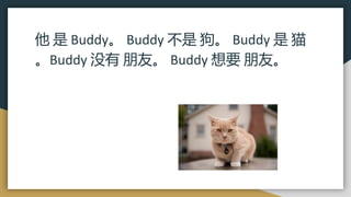 他 是 Buddy。 Buddy 不是 狗。 Buddy 是 猫
。Buddy 没有 朋友。 Buddy 想要 朋友。
 